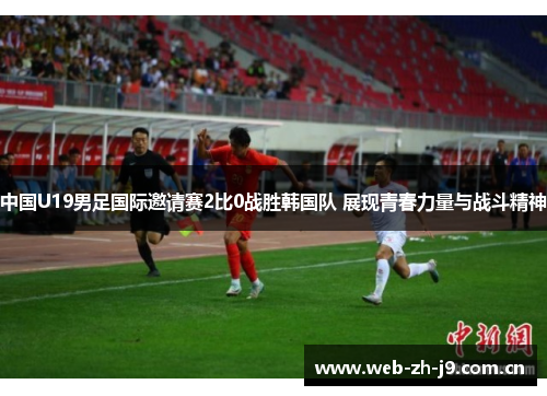 中国U19男足国际邀请赛2比0战胜韩国队 展现青春力量与战斗精神 中国U19男足国际邀请赛2比0战胜韩国队 展现青春力量与战斗精神
